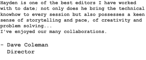 Hayden is one of the best editors I have worked with to date; not only does he bring the technical knowhow to every session but also possesses a keen sense of storytelling and pace, of creativity and problem solving... I've enjoyed our many collaborations. - Dave Coleman Director