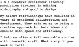 I'm a creative freelancer offering production services in editing, videography and graphic design. My client relationships have resulted in years of continued collaboration and development. They rely on me to bring a creative approach to their ideas and execute with speed and efficiency. I help my clients tell memorable stories with cinematic craft. What story do you want to tell?