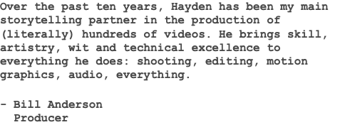 Over the past ten years, Hayden has been my main storytelling partner in the production of (literally) hundreds of videos. He brings skill, artistry, wit and technical excellence to everything he does: shooting, editing, motion graphics, audio, everything. - Bill Anderson Producer 