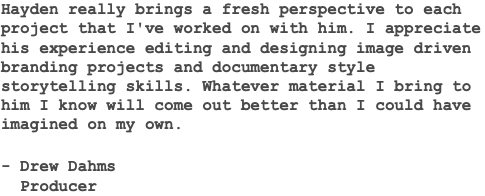 Hayden really brings a fresh perspective to each project that I've worked on with him. I appreciate his experience editing and designing image driven branding projects and documentary style storytelling skills. Whatever material I bring to him I know will come out better than I could have imagined on my own. - Drew Dahms Producer