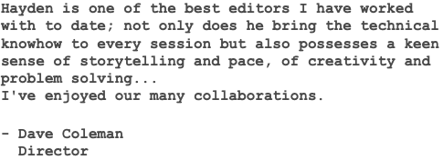 Hayden is one of the best editors I have worked with to date; not only does he bring the technical knowhow to every session but also possesses a keen sense of storytelling and pace, of creativity and problem solving... I've enjoyed our many collaborations. - Dave Coleman Director