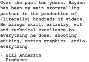 Over the past ten years, Hayden has been my main storytelling partner in the production of (literally) hundreds of videos. He brings skill, artistry, wit and technical excellence to everything he does: shooting, editing, motion graphics, audio, everything. - Bill Anderson Producer 