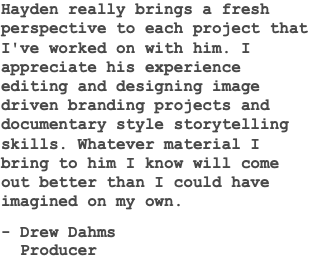 Hayden really brings a fresh perspective to each project that I've worked on with him. I appreciate his experience editing and designing image driven branding projects and documentary style storytelling skills. Whatever material I bring to him I know will come out better than I could have imagined on my own. - Drew Dahms Producer