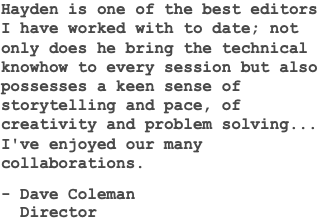 Hayden is one of the best editors I have worked with to date; not only does he bring the technical knowhow to every session but also possesses a keen sense of storytelling and pace, of creativity and problem solving... I've enjoyed our many collaborations. - Dave Coleman Director