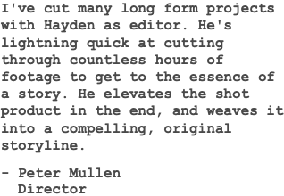 I've cut many long form projects with Hayden as editor. He's lightning quick at cutting through countless hours of footage to get to the essence of a story. He elevates the shot product in the end, and weaves it into a compelling, original storyline. - Peter Mullen Director